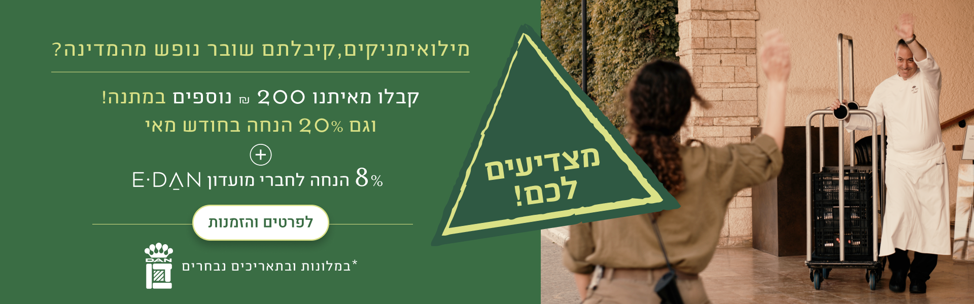 מילואימניקים, קיבלתם שובר נופש מהמדינה? קבלו מאיתנו 200 ש"ח נוספים במתנה! וגם 20% הנחה בחודש מאי + 8% הנחת מועדון אי-דן לפרטים והזמנות - במלונות ובתאריכים נבחרים