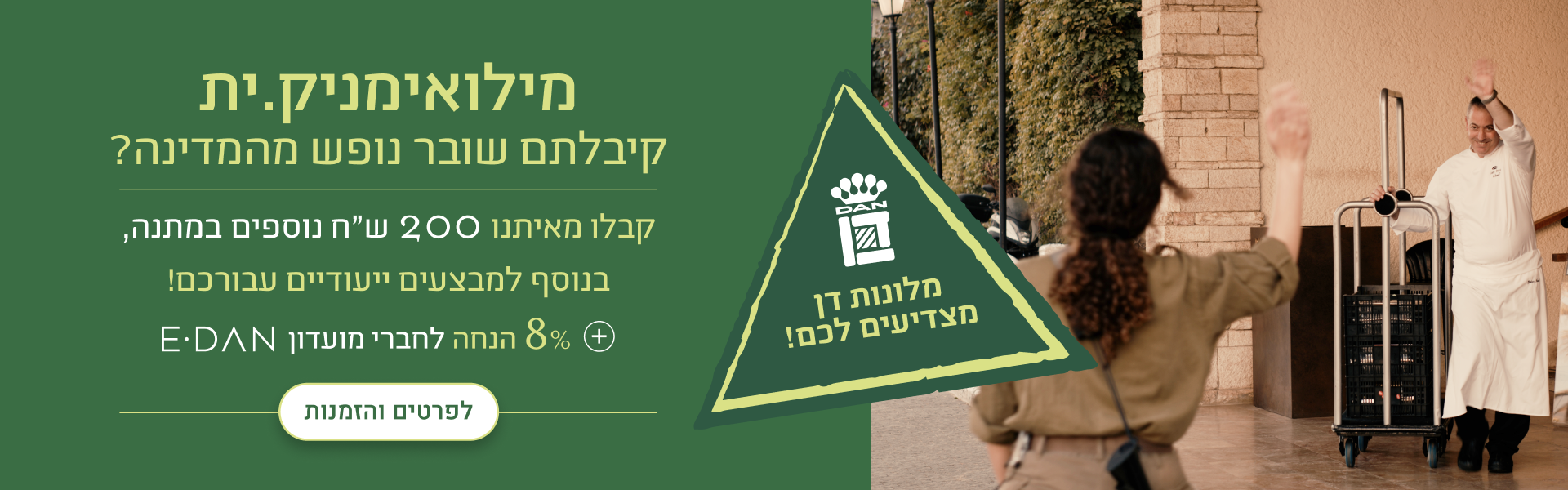 מילואימניקים, קיבלתם שובר נופש מהמדינה? קבלו מאיתנו 200 ש"ח נוספים במתנה, בנוסף למבצעים ייעודיים עבורכם! + 8% הנחת מועדון אי-דן לפרטים והזמנות - במלונות ובתאריכים נבחרים