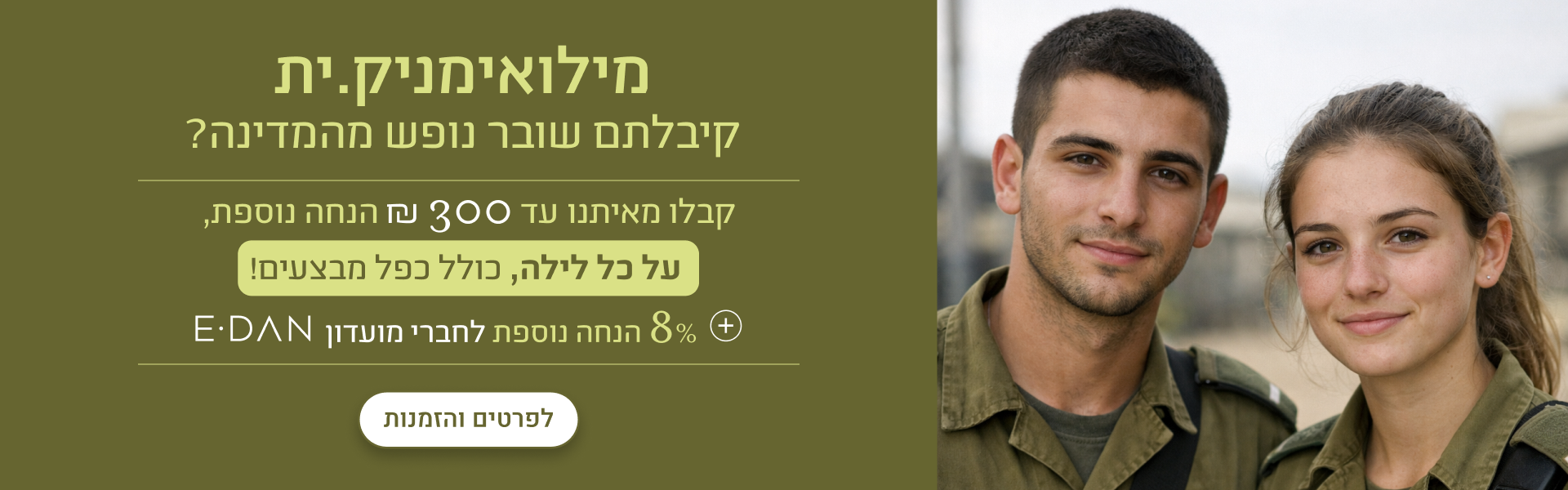 מילואימניקים, קיבלתם שובר נופש מהמדינה? קבלו מאיתנו עד 300 ש"ח הנחה נוספת, על כל לילה, כולל כפל מבצעים! + 8% הנחת מועדון אי-דן לפרטים והזמנות - במלונות ובתאריכים נבחרים