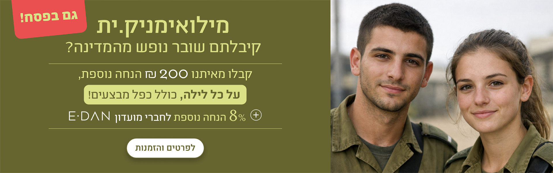 מילואימניקים, קיבלתם שובר נופש מהמדינה? קבלו מאיתנו עד 300 ש"ח הנחה נוספת, על כל לילה, כולל כפל מבצעים! + 8% הנחת מועדון אי-דן לפרטים והזמנות - במלונות ובתאריכים נבחרים