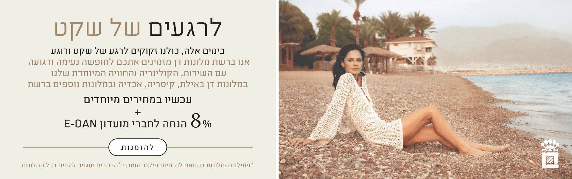 לרגעים של שקט - בימים אלה, כולנו זקוקים לרגע של שקט ורוגע. אנו ברשת מלונות דן מזמינים אתכם לחופשה נעימה ורגועה עם השירות, הקולינריה והחוויה המיוחדת שלנו במלונות דן באילת, קיסריה, אכדיה ובמלונות נוספים ברשת. מבצע: עכשיו במחירים מיוחדים  הטבת מועדון: + 8% הנחה לחברי מועדון E-DAN  כפתור: להזמנות  שורת הערה בתחתית: *פעילות המלונות בהתאם להנחיות פיקוד העורף *מרחבים מוגנים זמינים בכל המלונות