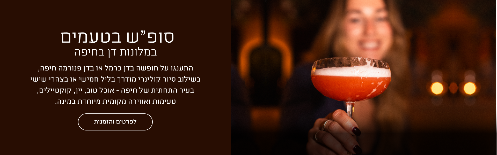 באנר מבצע סופ"ש בטעמים במלונות דן בחיפה: חופשה במלון דן כרמל או דן פנורמה חיפה בשילוב סיור קולינרי מודרך בליל חמישי או בצהרי שישי בעיר התחתית של חיפה, הכולל אוכל טוב, יין, קוקטיילים, טעימות ואווירה מקומית. כפתור לפרטים והזמנות.