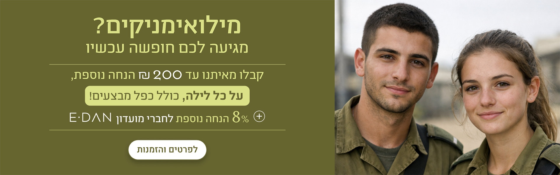באנר הטבת משרתי מילואים במלונות דן: עד 200 ₪ הנחה נוספת על כל לילה, כולל כפל מבצעים, + 8% הנחה נוספת לחברי מועדון E-DAN. כפתור לפרטים והזמנות.