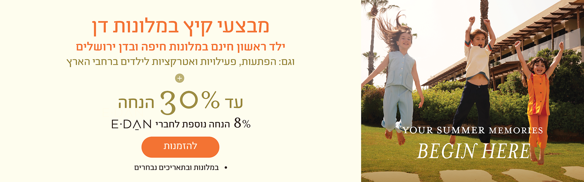 באנר מבצע קיץ במלונות דן: עד 30% הנחה על חופשה בקיץ + 8% הנחה נוספת לחברי מועדון E-Dan. כפתור להזמנות. במלונות ובתאריכים נבחרים.