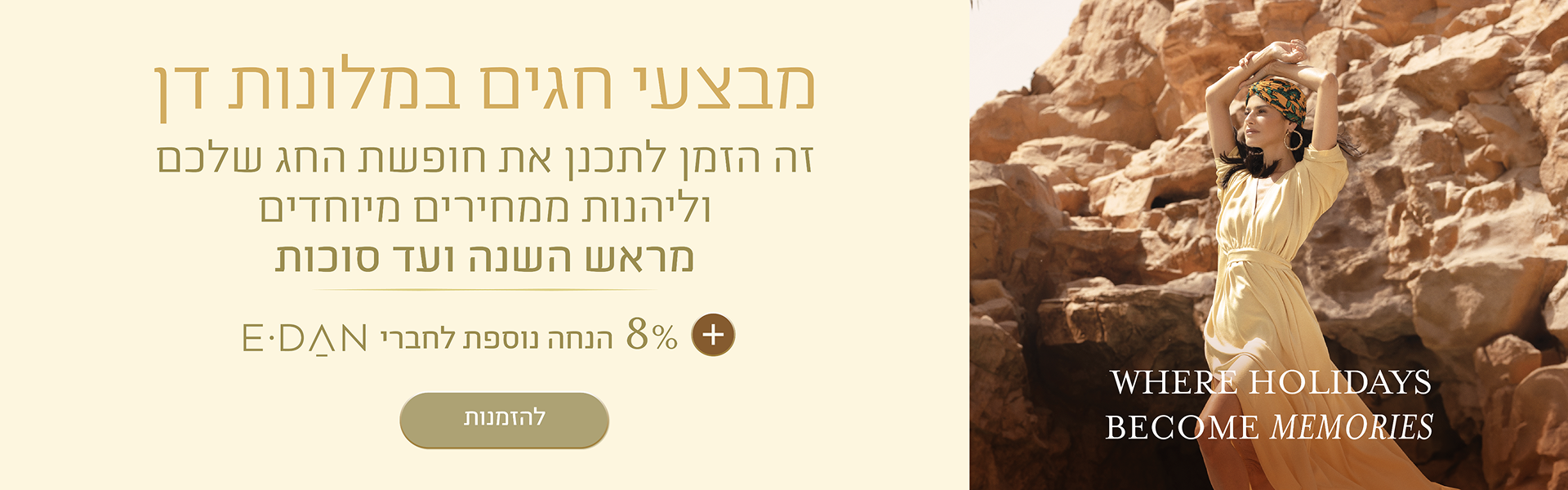 באנר מבצע חגים במלונות דן. הכותרת: "מבצעי חגים במלונות דן". טקסט נוסף: "זה הזמן לתכנן את חופשת החג שלכם וליהנות ממחירים מיוחדים מראש השנה ועד סוכות". הטבה: "8% הנחה נוספת לחברי E-DAN". כפתור: "להזמנות". בצד הימני של הבאנר מופיעה אישה בשמלה בהירה על רקע הרי המדבר, עם הכיתוב באנגלית: "WHERE HOLIDAYS BECOME MEMORIES".