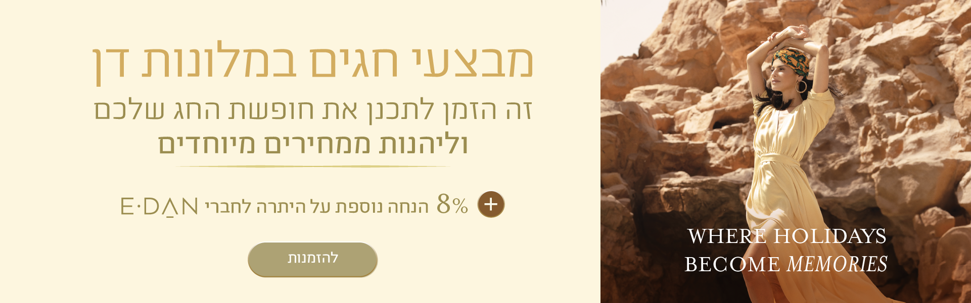 באנר מבצע חגים במלונות דן. הכותרת: "מבצעי חגים במלונות דן". טקסט נוסף: "זה הזמן לתכנן את חופשת החג שלכם וליהנות ממחירים מיוחדים". הטבה: "8% הנחה נוספת לחברי E-DAN". כפתור: "להזמנות". בצד הימני של הבאנר מופיעה אישה בשמלה בהירה על רקע הרי המדבר, עם הכיתוב באנגלית: "WHERE HOLIDAYS BECOME MEMORIES".