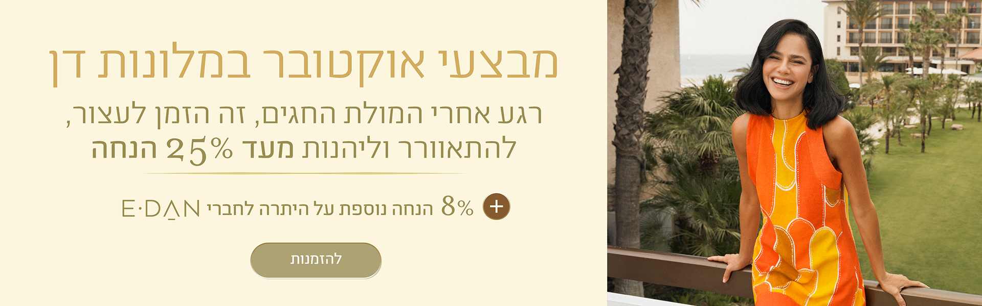 באנר מבצעי אוקטובר במלונות דן: עד 25% + 8% הנחה על היתרה לחברי מועדון E-DAN. במלונות ובתאריכים נבחרים. כפתור להזמנות.