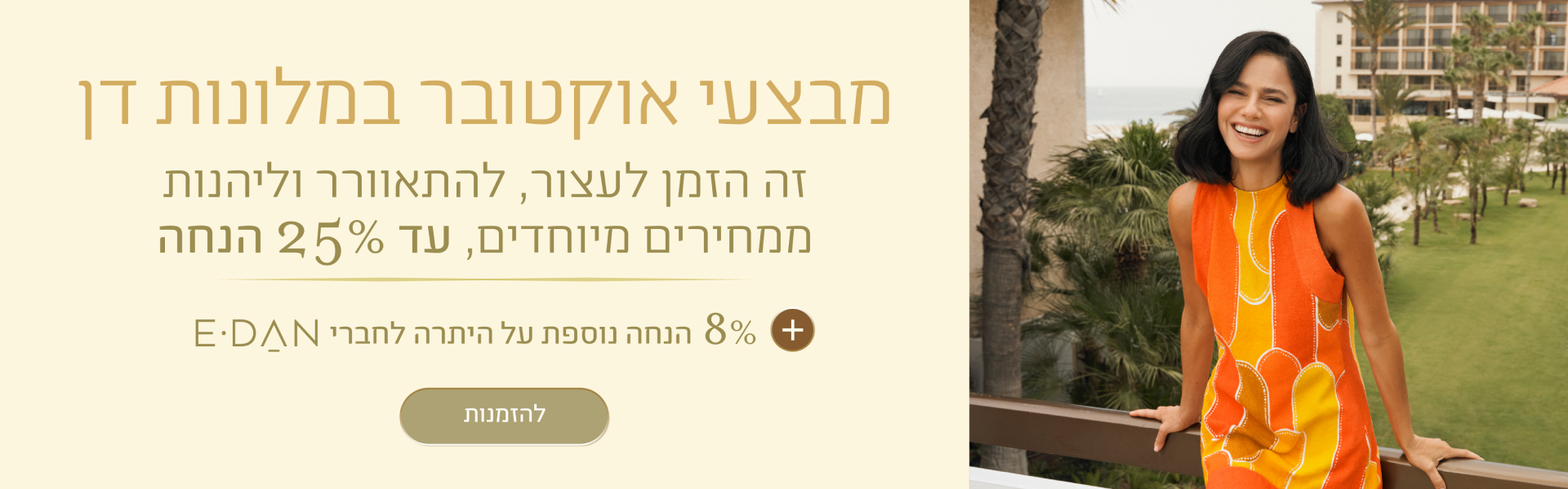 באנר מבצעי אוקטובר במלונות דן: עד 25% + 8% הנחה על היתרה לחברי מועדון E-DAN. במלונות ובתאריכים נבחרים. כפתור להזמנות.